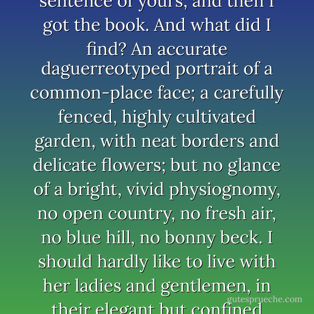 I had not seen "Pride and Prejudice," till I read that sentence of yours, and then I got the book. And what did I find? An accurate daguerreotyped portrait of a common-place face; a carefully fenced, highly cultivated garden, with neat borders and delicate flowers; but no glance of a bright, vivid physiognomy, no open country, no fresh air, no blue hill, no bonny beck. I should hardly like to live with her ladies and gentlemen, in their elegant but confined houses. - Charlotte Brontë