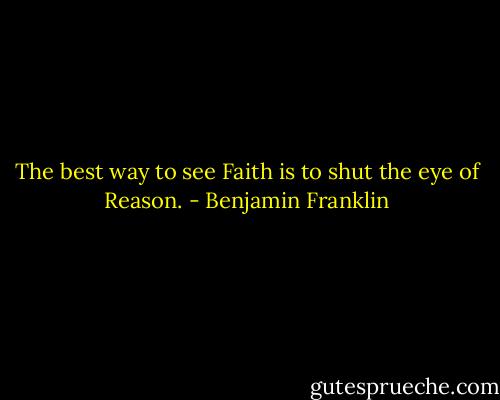 The best way to see Faith is to shut the eye of Reason. - Benjamin Franklin