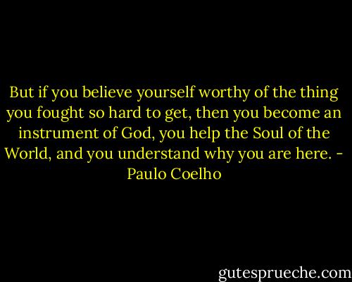 But if you believe yourself worthy of the thing you fought so hard to get, then you become an instrument of God, you help the Soul of the World, and you understand why you are here. - Paulo Coelho