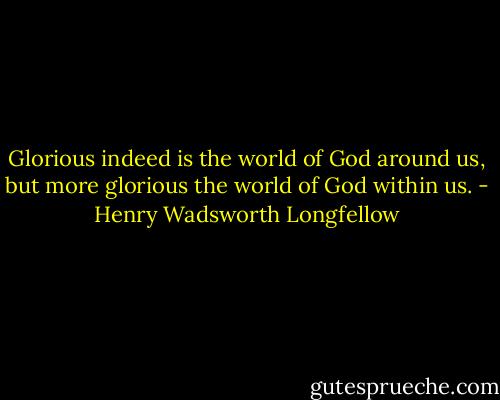 Glorious indeed is the world of God around us, but more glorious the world of God within us. - Henry Wadsworth Longfellow