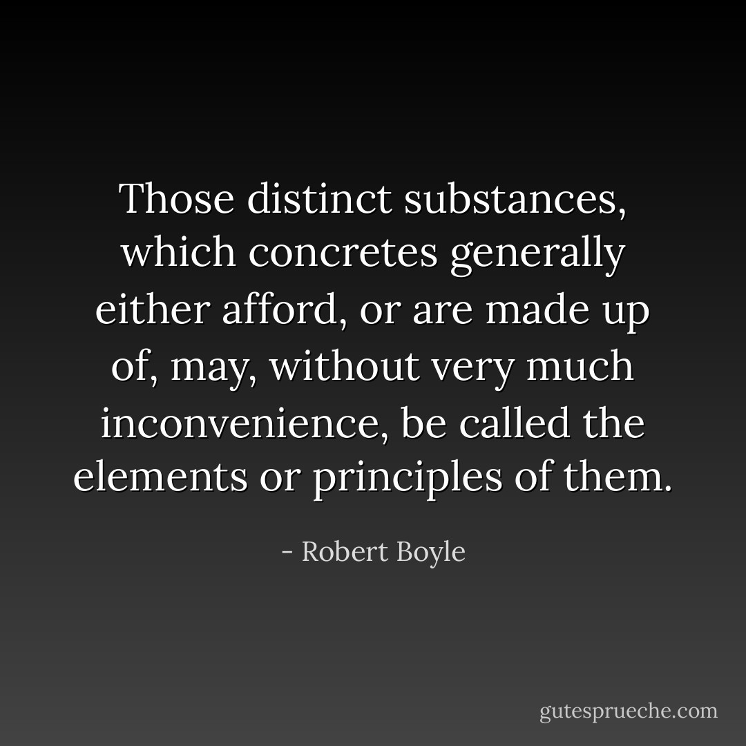 Those distinct substances, which concretes generally either afford, or are made up of, may, without very much inconvenience, be called the elements or principles of them. - Robert Boyle