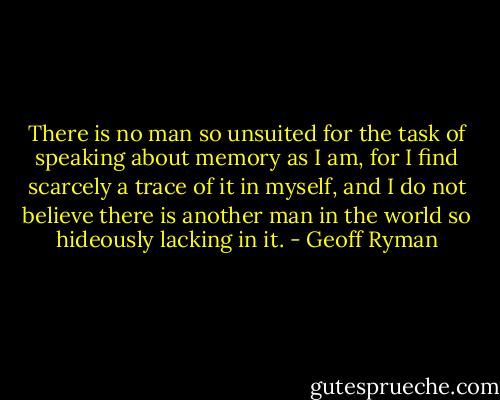 There is no man so unsuited for the task of speaking about memory as I am, for I find scarcely a trace of it in myself, and I do not believe there is another man in the world so hideously lacking in it. - Geoff Ryman