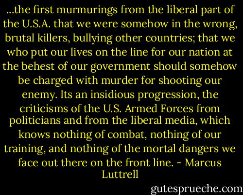 ...the first murmurings from the liberal part of the U.S.A. that we were somehow in the wrong, brutal killers, bullying other countries; that we who put our lives on the line for our nation at the behest of our government should somehow be charged with murder for shooting our enemy. Its an insidious progression, the criticisms of the U.S. Armed Forces from politicians and from the liberal media, which knows nothing of combat, nothing of our training, and nothing of the mortal dangers we face out there on the front line. - Marcus Luttrell
