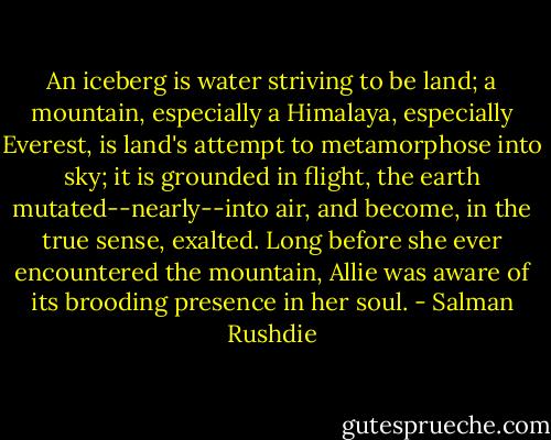 An iceberg is water striving to be land; a mountain, especially a Himalaya, especially Everest, is land's attempt to metamorphose into sky; it is grounded in flight, the earth mutated--nearly--into air, and become, in the true sense, exalted. Long before she ever encountered the mountain, Allie was aware of its brooding presence in her soul. - Salman Rushdie