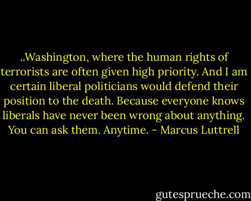 ..Washington, where the human rights of terrorists are often given high priority. And I am certain liberal politicians would defend their position to the death. Because everyone knows liberals have never been wrong about anything. You can ask them. Anytime. - Marcus Luttrell