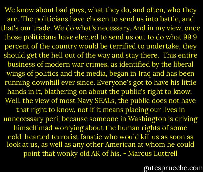 We know about bad guys, what they do, and often, who they are. The politicians have chosen to send us into battle, and that's our trade. We do what's necessary. And in my view, once those politicians have elected to send us out to do what 99.9 percent of the country would be terrified to undertake, they should get the hell out of the way and stay there.<br /><br />This entire business of modern war crimes, as identified by the liberal wings of politics and the media, began in Iraq and has been running downhill ever since. Everyone's got to have his little hands in it, blathering on about the public's right to know.<br /><br />Well, the view of most Navy SEALs, the public does not have that right to know, not if it means placing our lives in unnecessary peril because someone in Washington is driving himself mad worrying about the human rights of some cold-hearted terrorist fanatic who would kill us as soon as look at us, as well as any other American at whom he could point that wonky old AK of his. - Marcus Luttrell