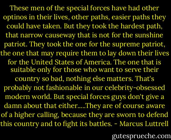 These men of the special forces have had other optinos in their lives, other paths, easier paths they could have taken. But they took the hardest path, that narrow causeway that is not for the sunshine patriot. They took the one for the supreme patriot, the one that may require them to lay down their lives for the United States of America. The one that is suitable only for those who want to serve their country so bad, nothing else matters. That's probably not fashionable in our celebrity-obsessed modern world. But special forces guys don't give a damn about that either.....They are of course aware of a higher calling, because they are sworn to defend this country and to fight its battles. - Marcus Luttrell