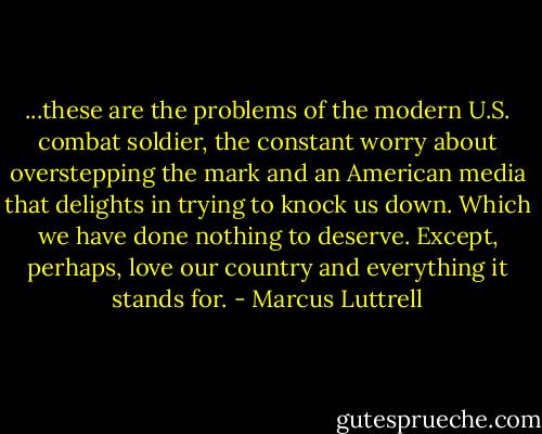 ...these are the problems of the modern U.S. combat soldier, the constant worry about overstepping the mark and an American media that delights in trying to knock us down. Which we have done nothing to deserve. Except, perhaps, love our country and everything it stands for. - Marcus Luttrell