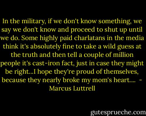 In the military, if we don't know something, we say we don't know and proceed to shut up until we do. Some highly paid charlatans in the media think it's absolutely fine to take a wild guess at the truth and then tell a couple of million people it's cast-iron fact, just in case they might be right...I hope they're proud of themselves, because they nearly broke my mom's heart....  - Marcus Luttrell