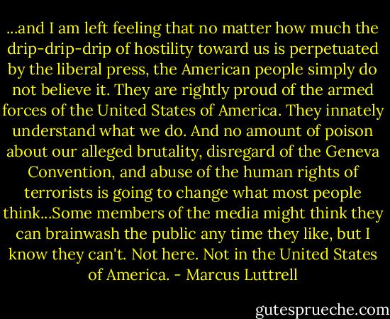 ...and I am left feeling that no matter how much the drip-drip-drip of hostility toward us is perpetuated by the liberal press, the American people simply do not believe it. They are rightly proud of the armed forces of the United States of America. They innately understand what we do. And no amount of poison about our alleged brutality, disregard of the Geneva Convention, and abuse of the human rights of terrorists is going to change what most people think...Some members of the media might think they can brainwash the public any time they like, but I know they can't. Not here. Not in the United States of America. - Marcus Luttrell