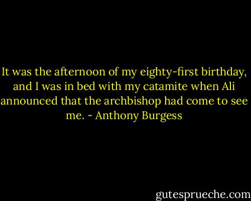 It was the afternoon of my eighty-first birthday, and I was in bed with my catamite when Ali announced that the archbishop had come to see me. - Anthony Burgess