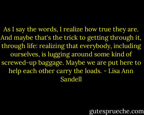 As I say the words, I realize how true they are. And maybe that's the trick to getting through it, through life: realizing that everybody, including ourselves, is lugging around some kind of screwed-up baggage. Maybe we are put here to help each other carry the loads. - Lisa Ann Sandell