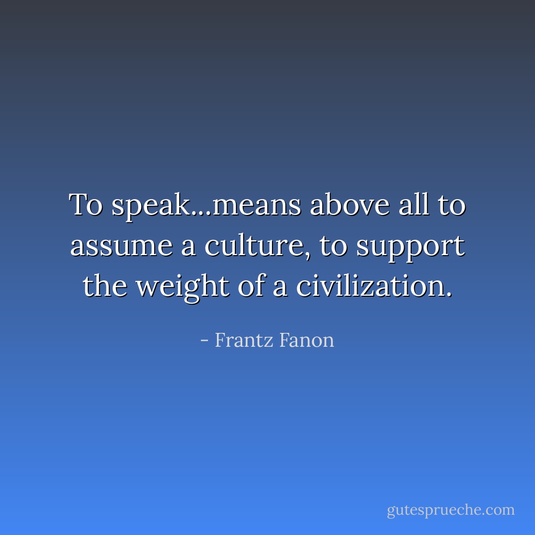 To speak...means above all to assume a culture, to support the weight of a civilization. - Frantz Fanon