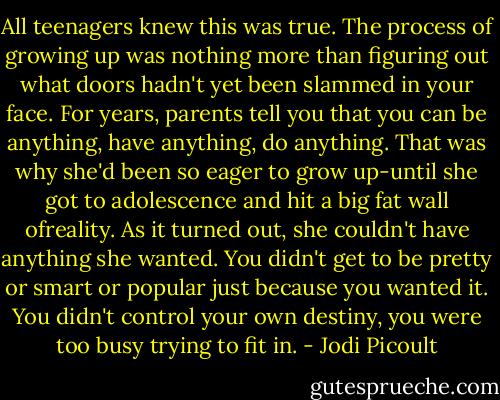 All teenagers knew this was true. The process of growing up was nothing more than figuring out what doors hadn't yet been slammed in your face. For years, parents tell you that you can be anything, have anything, do anything. That was why she'd been so eager to grow up-until she got to adolescence and hit a big fat wall ofreality. As it turned out, she couldn't have anything she wanted. You didn't get to be pretty or smart or popular just because you wanted it. You didn't control your own destiny, you were too busy trying to fit in. - Jodi Picoult