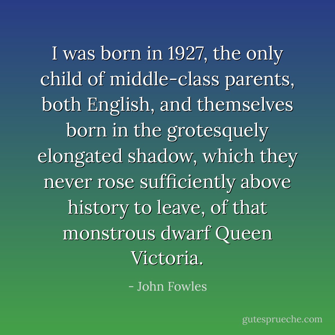 I was born in 1927, the only child of middle-class parents, both English, and themselves born in the grotesquely elongated shadow, which they never rose sufficiently above history to leave, of that monstrous dwarf Queen Victoria. - John Fowles
