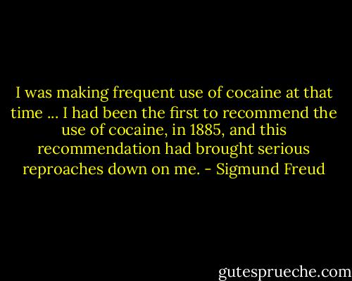 I was making frequent use of cocaine at that time ... I had been the first to recommend the use of cocaine, in 1885, and this recommendation had brought serious reproaches down on me. - Sigmund Freud