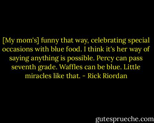 [My mom's] funny that way, celebrating special occasions with blue food. I think it's her way of saying anything is possible. Percy can pass seventh grade. Waffles can be blue. Little miracles like that. - Rick Riordan
