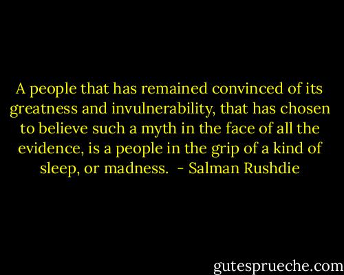 A people that has remained convinced of its greatness and invulnerability, that has chosen to believe such a myth in the face of all the evidence, is a people in the grip of a kind of sleep, or madness.  - Salman Rushdie