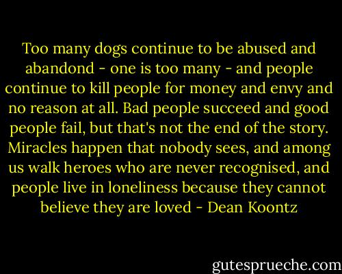 Too many dogs continue to be abused and abandond - one is too many - and people continue to kill people for money and envy and no reason at all. Bad people succeed and good people fail, but that's not the end of the story. Miracles happen that nobody sees, and among us walk heroes who are never recognised, and people live in loneliness because they cannot believe they are loved - Dean Koontz