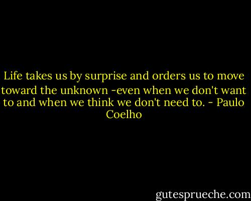Life takes us by surprise and orders us to move toward the unknown -even when we don't want to and when we think we don't need to. - Paulo Coelho