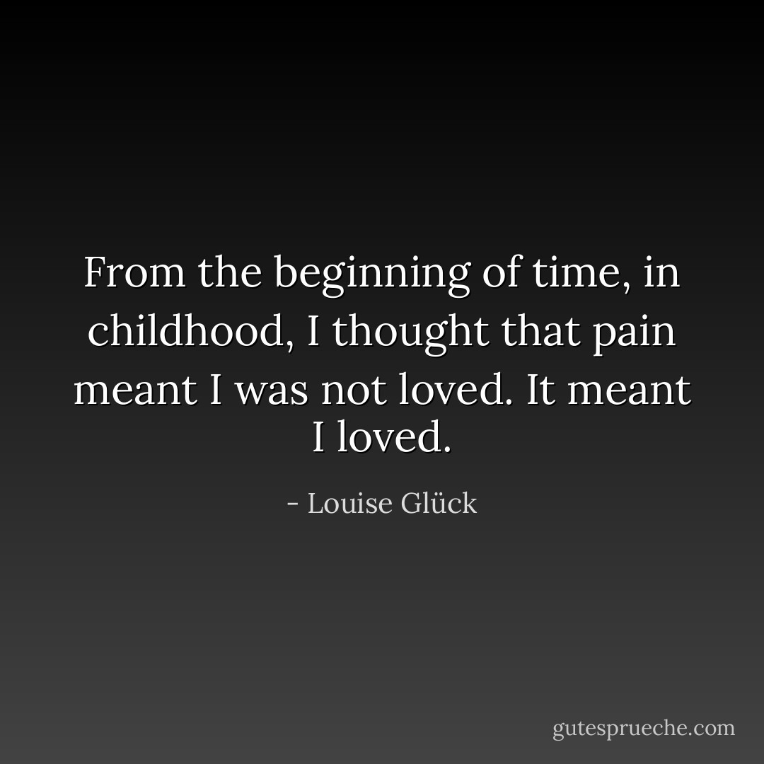 From the beginning of time, in childhood, I thought that pain meant I was not loved. It meant I loved. - Louise Glück