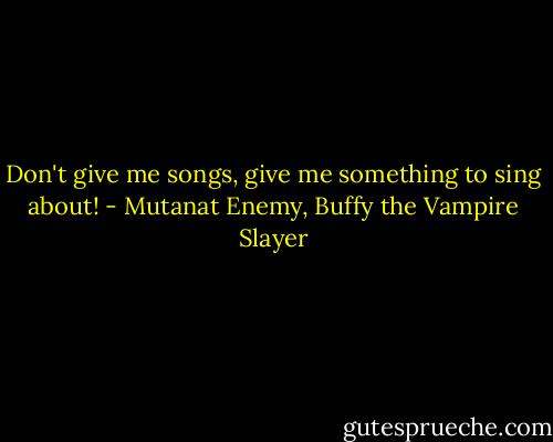 Don't give me songs, give me something to sing about! - Mutanat Enemy, Buffy the Vampire Slayer