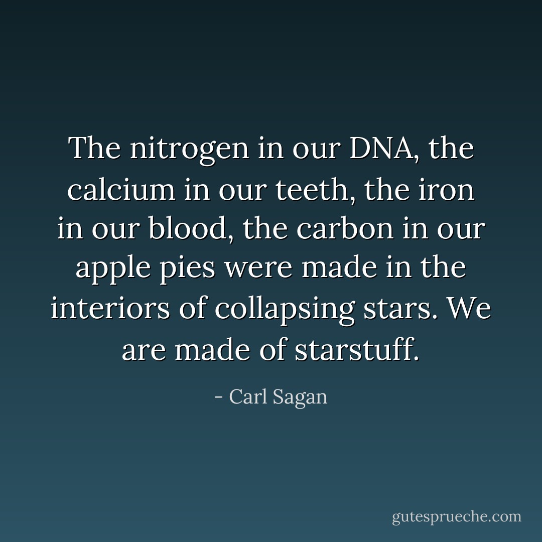 The nitrogen in our DNA, the calcium in our teeth, the iron in our blood, the carbon in our apple pies were made in the interiors of collapsing stars. We are made of starstuff. - Carl Sagan