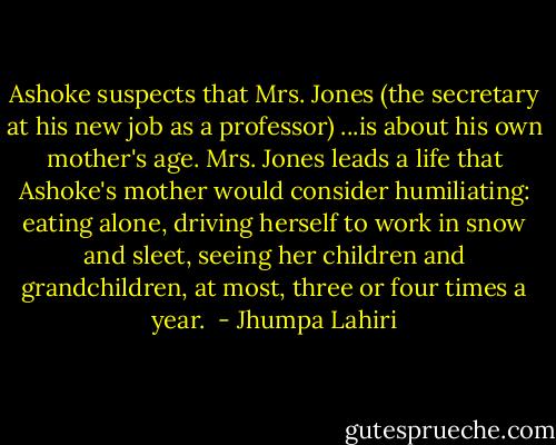Ashoke suspects that Mrs. Jones (the secretary at his new job as a professor) ...is about his own mother's age. Mrs. Jones leads a life that Ashoke's mother would consider humiliating: eating alone, driving herself to work in snow and sleet, seeing her children and grandchildren, at most, three or four times a year.  - Jhumpa Lahiri