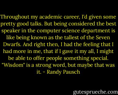 Throughout my academic career, I'd given some pretty good talks. But being considered the best speaker in the computer science department is like being known as the tallest of the Seven Dwarfs. And right then, I had the feeling that I had more in me, that if I gave it my all, I might be able to offer people something special. "Wisdom" is a strong word, but maybe that was it. - Randy Pausch