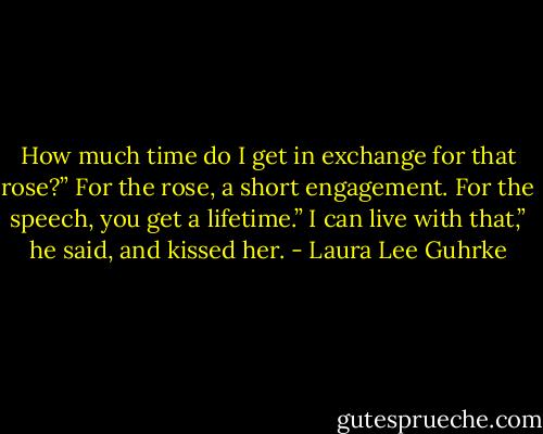 How much time do I get in exchange for that rose?”<br />For the rose, a short engagement. For the speech, you get a lifetime.”<br />I can live with that,” he said, and kissed her. - Laura Lee Guhrke