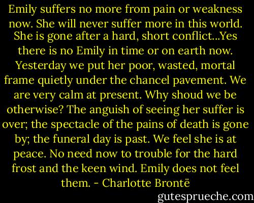 Emily suffers no more from pain or weakness now. She will never suffer more in this world. She is gone after a hard, short conflict...Yes there is no Emily in time or on earth now. Yesterday we put her poor, wasted, mortal frame quietly under the chancel pavement. We are very calm at present. Why shoud we be otherwise? The anguish of seeing her suffer is over; the spectacle of the pains of death is gone by; the funeral day is past. We feel she is at peace. No need now to trouble for the hard frost and the keen wind. Emily does not feel them. - Charlotte Brontë