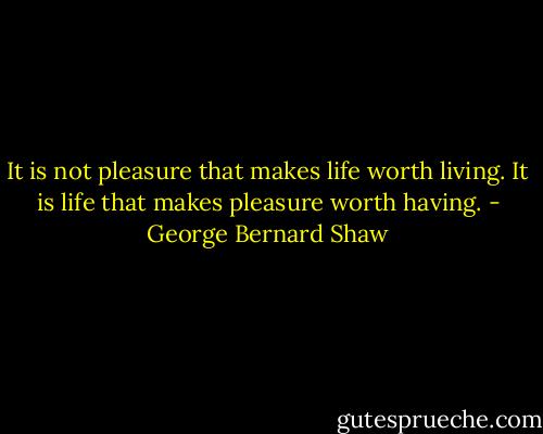It is not pleasure that makes life worth living. It is life that makes pleasure worth having. - George Bernard Shaw