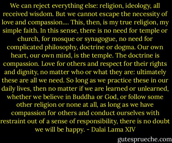We can reject everything else: religion, ideology, all received<br />wisdom. But we cannot escape the necessity of love and compassion....<br />This, then, is my true religion, my simple faith. In this sense, there is no need<br />for temple or church, for mosque or synagogue, no need for complicated<br />philosophy, doctrine or dogma. Our own heart, our own mind, is the temple.<br />The doctrine is compassion. Love for others and respect for their rights and<br />dignity, no matter who or what they are: ultimately these are all we need.<br />So long as we practice these in our daily lives, then no matter if we are<br />learned or unlearned, whether we believe in Buddha or God, or follow some<br />other religion or none at all, as long as we have compassion for others and<br />conduct ourselves with restraint out of a sense of responsibility, there is<br />no doubt we will be happy. - Dalai Lama XIV