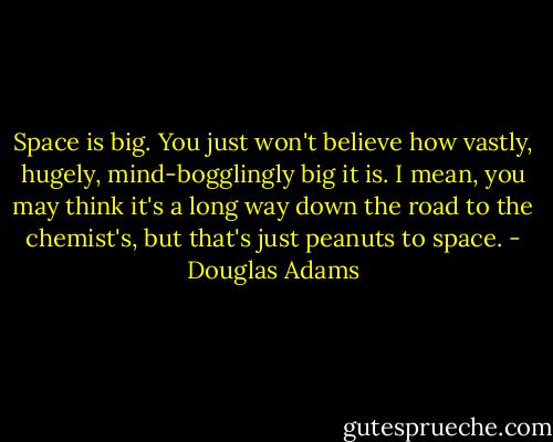 Space is big. You just won't believe how vastly, hugely, mind-bogglingly big it is. I mean, you may think it's a long way down the road to the chemist's, but that's just peanuts to space. - Douglas Adams