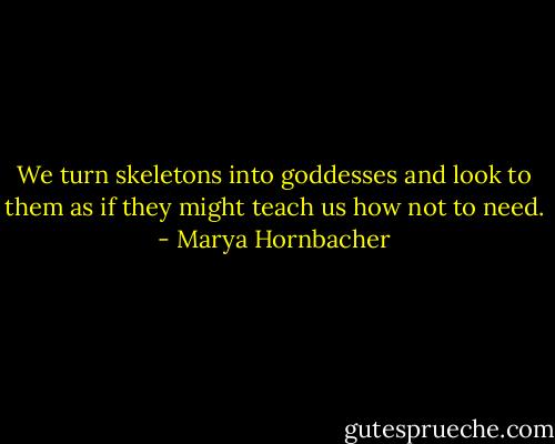 We turn skeletons into goddesses and look to them as if they might teach us how not to need. - Marya Hornbacher