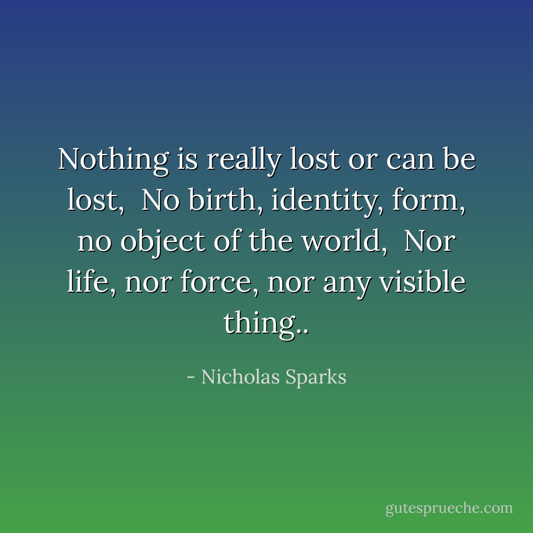 Nothing is really lost or can be lost, <br />No birth, identity, form, no object of the world, <br />Nor life, nor force, nor any visible thing.. - Nicholas Sparks