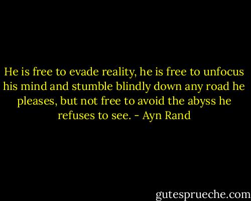 He is free to evade reality, he is free to unfocus his mind and stumble blindly down any road he pleases, but not free to avoid the abyss he refuses to see. - Ayn Rand