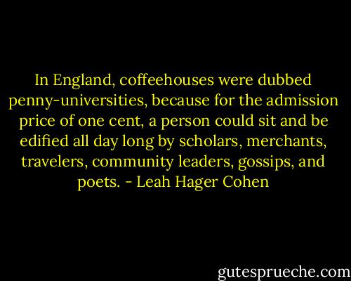 In England, coffeehouses were dubbed penny-universities, because for the admission price of one cent, a person could sit and be edified all day long by scholars, merchants, travelers, community leaders, gossips, and poets. - Leah Hager Cohen