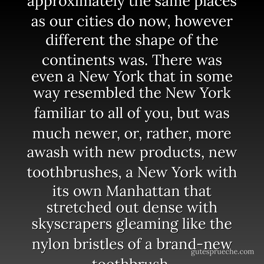 These cities grew in approximately the same places as our cities do now, however different the shape of the continents was. There was even a New York that in some way resembled the New York familiar to all of you, but was much newer, or, rather, more awash with new products, new toothbrushes, a New York with its own Manhattan that stretched out dense with skyscrapers gleaming like the nylon bristles of a brand-new toothbrush. - Italo Calvino