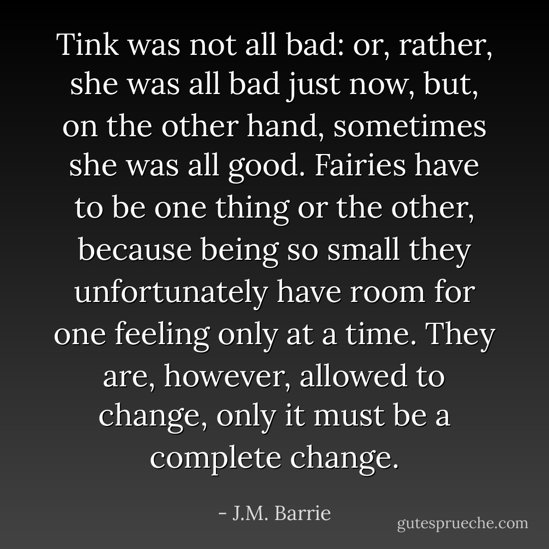 Tink was not all bad: or, rather, she was all bad just now, but, on the other hand, sometimes she was all good. Fairies have to be one thing or the other, because being so small they unfortunately have room for one feeling only at a time. They are, however, allowed to change, only it must be a complete change. - J.M. Barrie
