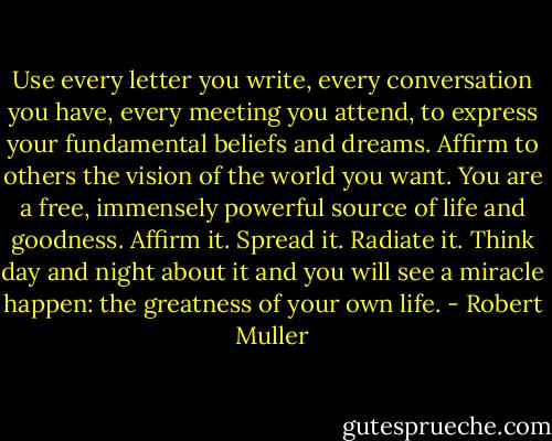 Use every letter you write, every conversation you have, every meeting you attend, to express your fundamental beliefs and dreams. Affirm to others the vision of the world you want. You are a free, immensely powerful source of life and goodness. Affirm it. Spread it. Radiate it. Think day and night about it and you will see a miracle happen: the greatness of your own life. - Robert Muller