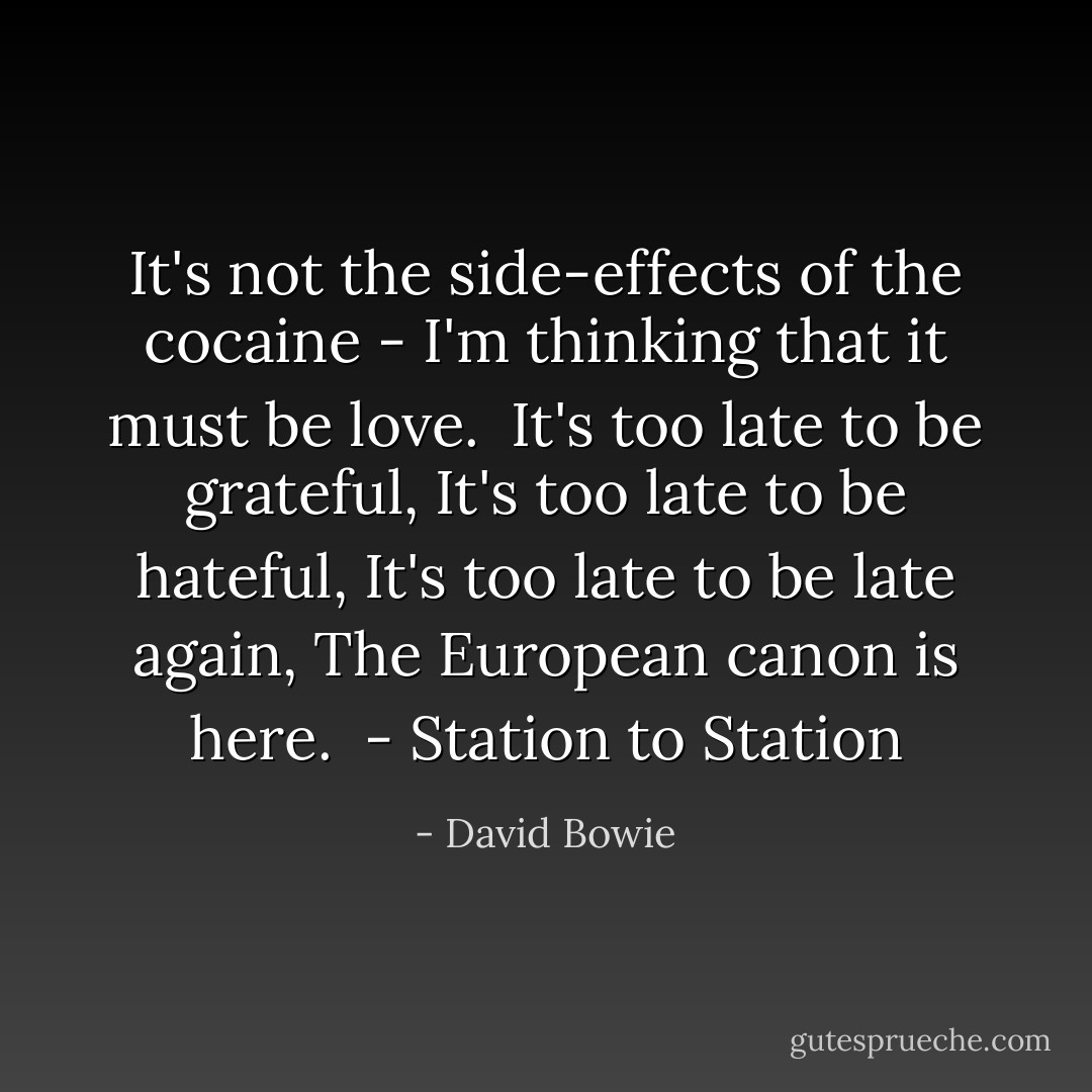 It's not the side-effects of the cocaine - I'm thinking that it must be love.<br /><br />It's too late to be grateful,<br />It's too late to be hateful,<br />It's too late to be late again,<br />The European canon is here.<br /><br />- <i>Station to Station</i> - David Bowie