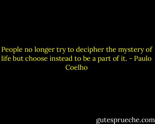 People no longer try to decipher the mystery of life but choose instead to be a part of it. - Paulo Coelho