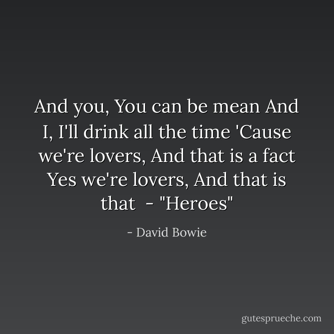 And you,<br />You can be mean<br />And I,<br />I'll drink all the time<br />'Cause we're lovers,<br />And that is a fact<br />Yes we're lovers,<br />And that is that<br /><br />- <i>"Heroes"</i> - David Bowie