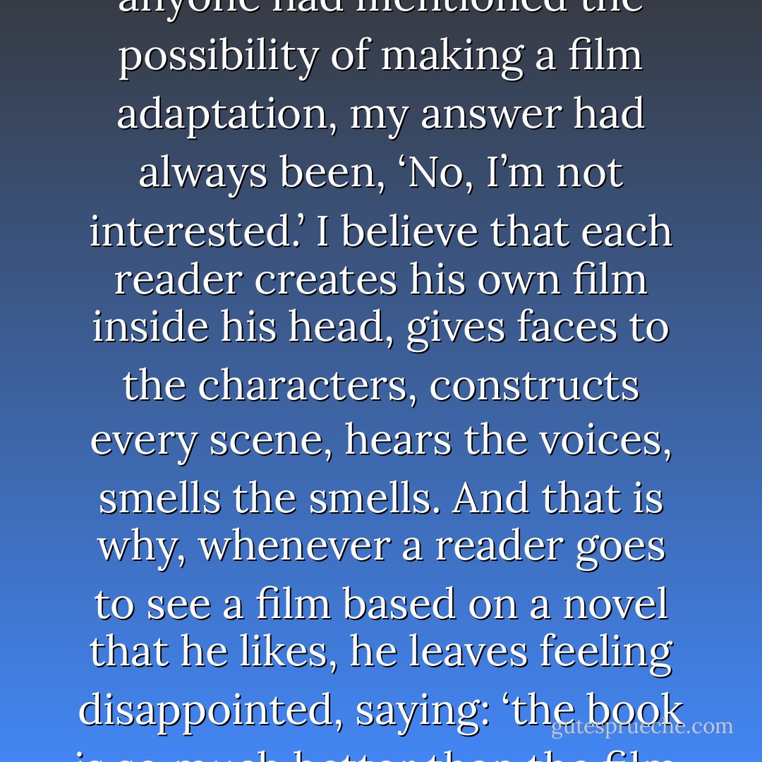 Up until then, whenever anyone had mentioned the possibility of making a film adaptation, my answer had always been, ‘No, I’m not interested.’ I believe that each reader creates his own film inside his head, gives faces to the characters, constructs every scene, hears the voices, smells the smells. And that is why, whenever a reader goes to see a film based on a novel that he likes, he leaves feeling disappointed, saying: ‘the book is so much better than the film. - Paulo Coelho