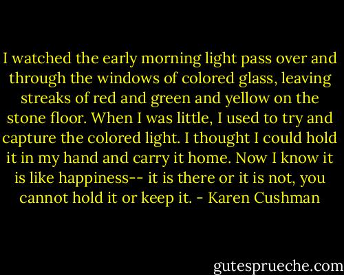 I watched the early morning light pass over and through the windows of colored glass, leaving streaks of red and green and yellow on the stone floor. When I was little, I used to try and capture the colored light. I thought I could hold it in my hand and carry it home. Now I know it is like happiness-- it is there or it is not, you cannot hold it or keep it. - Karen Cushman