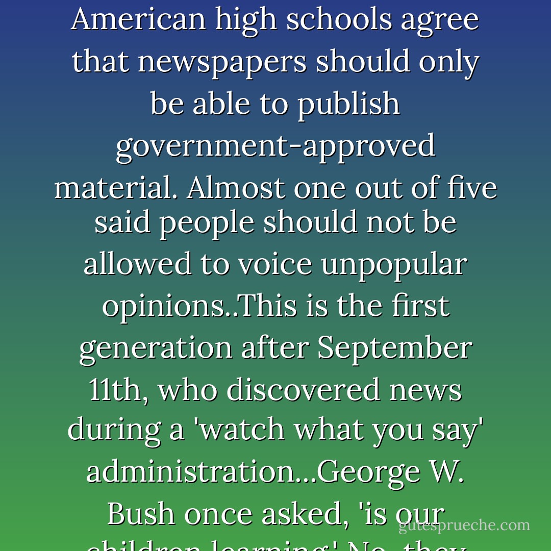 NEW RULE: 'Kidiots' Leave the children behind. At least until they learn something. A new study has shown that half of American high schools agree that newspapers should only be able to publish government-approved material. Almost one out of five said people should not be allowed to voice unpopular opinions..This is the first generation after September 11th, who discovered news during a 'watch what you say' administration...George W. Bush once asked, 'is our children learning.' No, they isn't. A better question would be, 'is our teacher's teaching? - Bill Maher