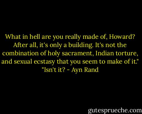 What in hell are you really made of, Howard? After all, it's only a building. It's not the combination of holy sacrament, Indian torture, and sexual ecstasy that you seem to make of it."<br />"Isn't it? - Ayn Rand