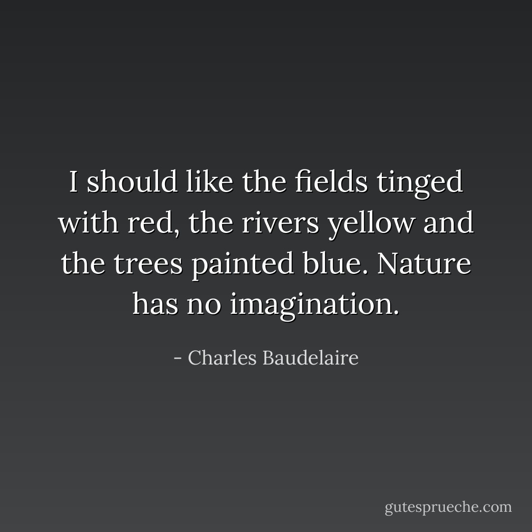 I should like the fields tinged with red, the rivers yellow and the trees painted blue. Nature has no imagination. - Charles Baudelaire