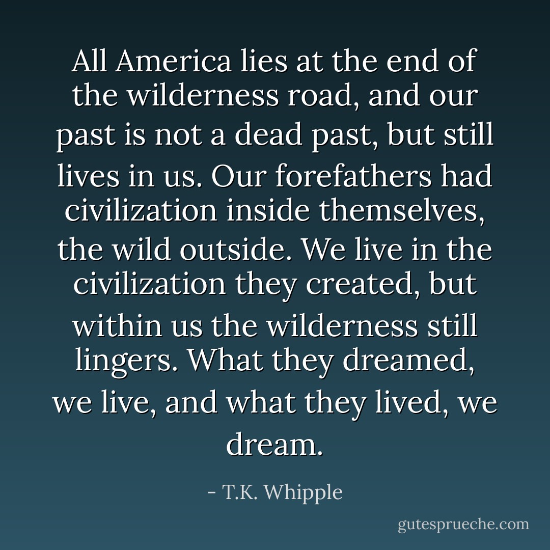 All America lies at the end of the wilderness road, and our past is not a dead past, but still lives in us. Our forefathers had civilization inside themselves, the wild outside. We live in the civilization they created, but within us the wilderness still lingers. What they dreamed, we live, and what they lived, we dream. - T.K. Whipple
